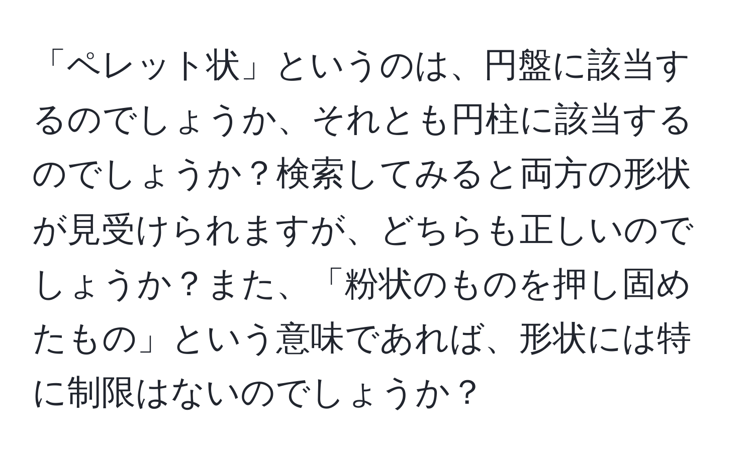 「ペレット状」というのは、円盤に該当するのでしょうか、それとも円柱に該当するのでしょうか？検索してみると両方の形状が見受けられますが、どちらも正しいのでしょうか？また、「粉状のものを押し固めたもの」という意味であれば、形状には特に制限はないのでしょうか？