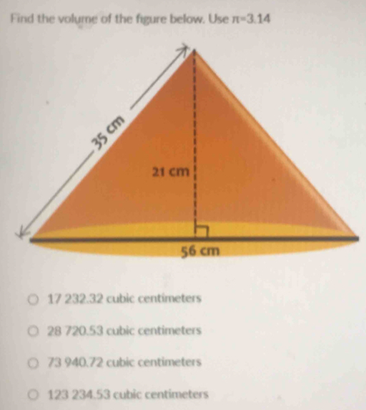 Find the volume of the figure below. Use π =3.14
17 232.32 cubic centímeters
28 720.53 cubic centimeters
73 940.72 cubic centimeters
123 234.53 cubic centimeters