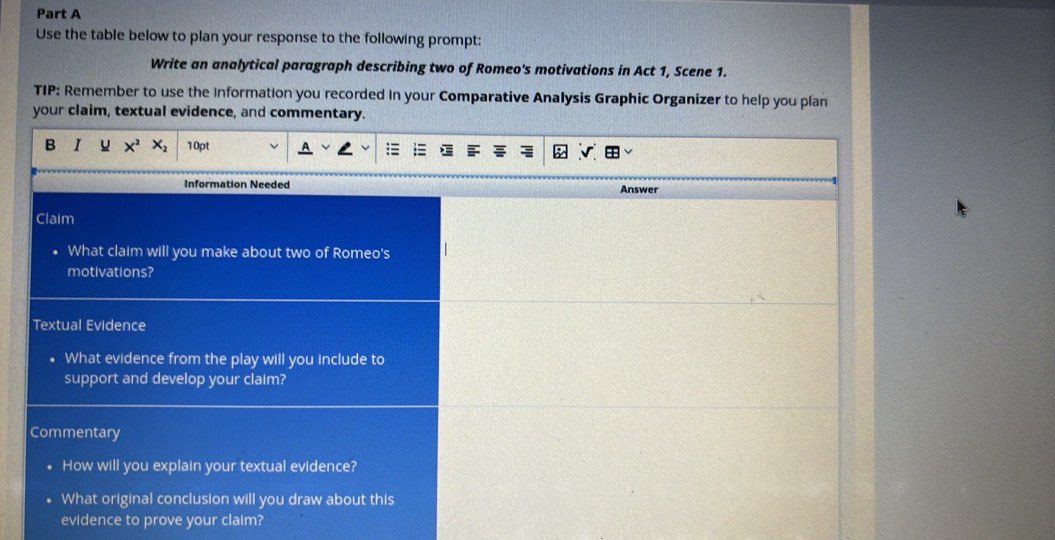 Use the table below to plan your response to the following prompt: 
Write an analytical paragraph describing two of Romeo's motivations in Act 1, Scene 1. 
TIP: Remember to use the Information you recorded In your Comparative Analysis Graphic Organizer to help you plan 
your claim, textual evidence, and commentary. 
B I X^2 X_2 10pt 
Information Needed Answer 
Claim 
What claim will you make about two of Romeo's 
motivations? 
Textual Evidence 
What evidence from the play will you include to 
support and develop your claim? 
Commentary 
How will you explain your textual evidence? 
What original conclusion will you draw about this 
evidence to prove your claim?