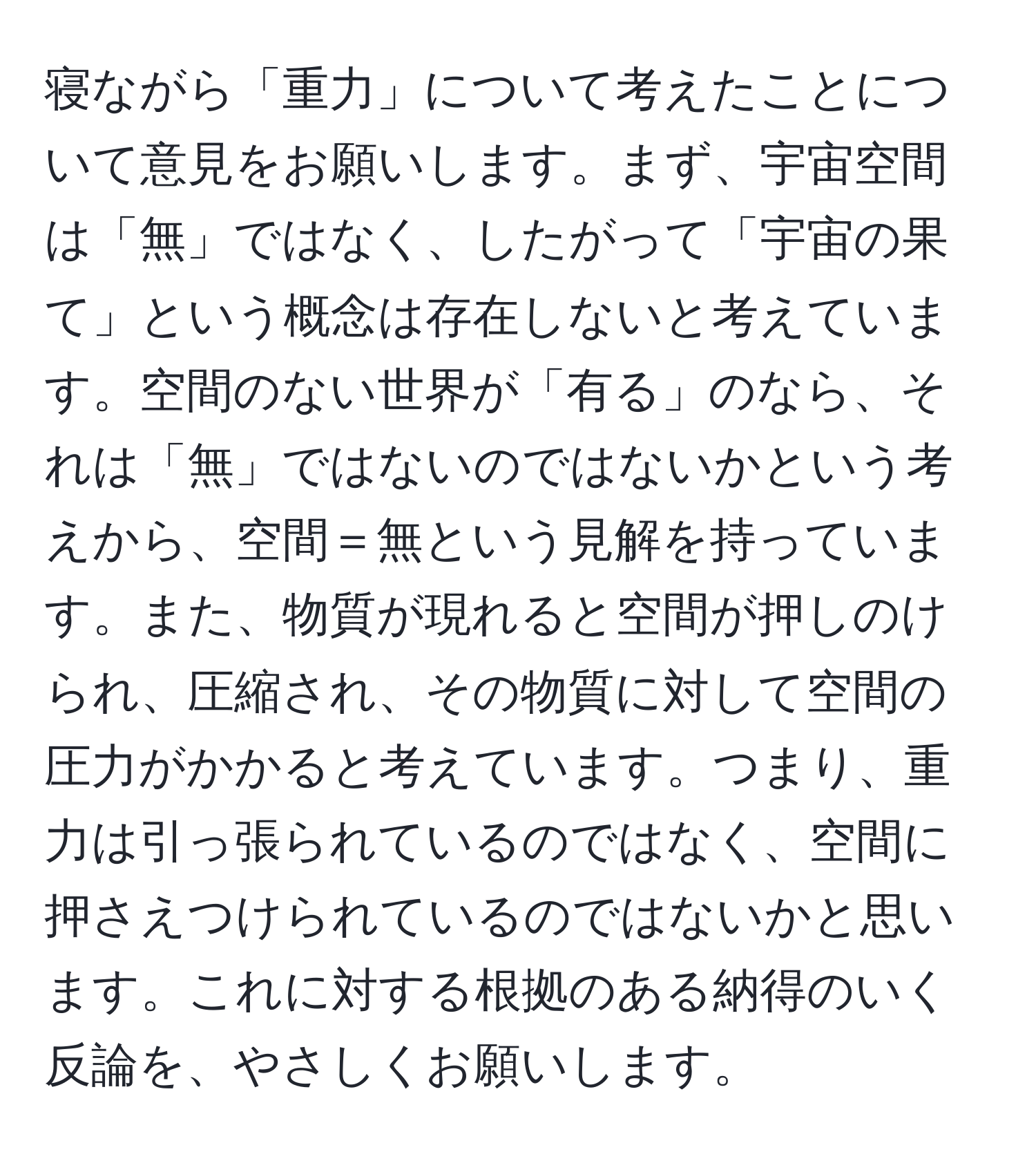 寝ながら「重力」について考えたことについて意見をお願いします。まず、宇宙空間は「無」ではなく、したがって「宇宙の果て」という概念は存在しないと考えています。空間のない世界が「有る」のなら、それは「無」ではないのではないかという考えから、空間＝無という見解を持っています。また、物質が現れると空間が押しのけられ、圧縮され、その物質に対して空間の圧力がかかると考えています。つまり、重力は引っ張られているのではなく、空間に押さえつけられているのではないかと思います。これに対する根拠のある納得のいく反論を、やさしくお願いします。