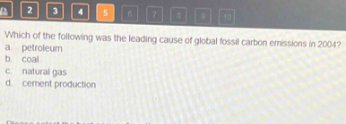 2 3 4 5 6 7 8 9 10
Which of the following was the leading cause of global fossil carbon emissions in 2004?
a. petroleum
b. coal
c. natural gas
d. cement production