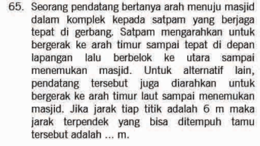 Seorang pendatang bertanya arah menuju masjid 
dalam komplek kepada satpam yang berjaga 
tepat di gerbang. Satpam mengarahkan untuk 
bergerak ke arah timur sampai tepat di depan 
lapangan lalu berbelok ke utara sampai 
menemukan masjid. Untuk alternatif lain, 
pendatang tersebut juga diarahkan untuk 
bergerak ke arah timur laut sampai menemukan 
masjid. Jika jarak tiap titik adalah 6 m maka 
jarak terpendek yang bisa ditempuh tamu 
tersebut adalah ... m.