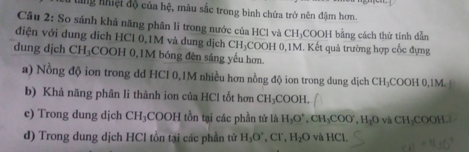 lang nhiệt độ của hệ, màu sắc trong bình chứa trở nên đậm hơn. 
Câu 2: So sánh khả năng phân li trong nước của HCl và CH_3 COOH bằng cách thử tính dẫn 
điện với dung dịch HCl 0,1M và dung dịch CH_3 4COOH 0,1M. Kết quả trường hợp cốc đựng 
dung dịch CH_3 COOH 0, 1M bóng đèn sáng yếu hơn. 
a) Nồng độ ion trong dd HCl 0,1M nhiều hơn nồng độ ion trong dung dịch CH_3COOH0, 1M. 
b) Khả năng phân li thành ion của HCl tốt hơn CH_3COOH, 
c) Trong dung djch CH_3 COO H I tồn tại các phần tử là H_3O^+, CH_3COO^-, H_2O và CH_3COOH. 
d) Trong dung dịch HCl tồn tại các phần tử H_3O^+, Cl^-, H_2O v aHCl