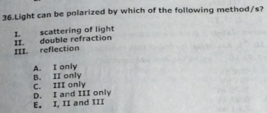 Light can be polarized by which of the following method/s?
I. scattering of light
II. double refraction
III. reflection
A. I only
B. II only
C. III only
D. I and III only
E. I, II and III