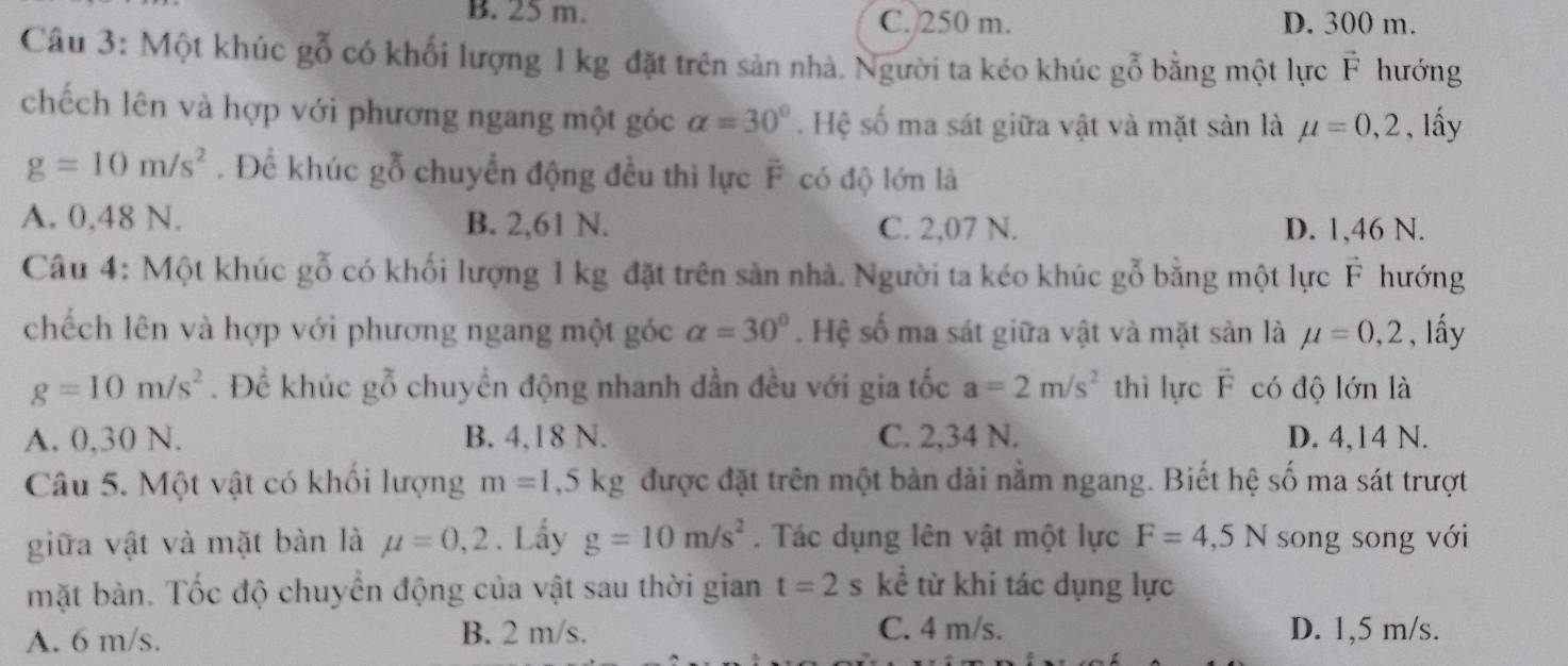 B. 25 m. C. 250 m. D. 300 m.
Câu 3: Một khúc gc ổ có khối lượng 1 kg đặt trên sản nhà. Người ta kéo khúc gỗ bằng một lực vector F hướng
chếch lên và hợp với phương ngang một góc alpha =30°. Hệ số ma sát giữa vật và mặt sản là mu =0,2 , lấy
g=10m/s^2. Để khúc gỗ chuyển động đều thì lực vector F có độ lớn là
A. 0,48 N. B. 2,61 N. C. 2,07 N. D. 1,46 N.
Câu 4: Một khúc gỗ có khối lượng 1 kg đặt trên sản nhà. Người ta kéo khúc gỗ bằng một lực vector F hướng
chếch lên và hợp với phương ngang một góc alpha =30°. Hệ số ma sát giữa vật và mặt sản là mu =0,2 , lấy
g=10m/s^2. Để khúc gỗ chuyển động nhanh dần đều với gia tốc a=2m/s^2 thì lực vector F có độ lớn là
A. 0,30 N. B. 4,18 N. C. 2,34 N. D. 4,14 N.
Câu 5. Một vật có khối lượng m=1,5kg được đặt trên một bàn dài nằm ngang. Biết hệ số ma sát trượt
giữa vật và mặt bàn là mu =0,2. Lấy g=10m/s^2. Tác dụng lên vật một lực F=4,5N song song với
mặt bản. Tốc độ chuyển động của vật sau thời gian t=2 s kể từ khi tác dụng lực
A. 6 m/s. B. 2 m/s. C. 4 m/s. D. 1,5 m/s.