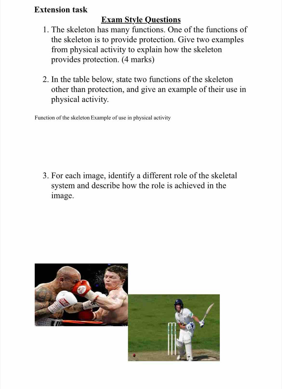 Extension task 
Exam Style Questions 
1. The skeleton has many functions. One of the functions of 
the skeleton is to provide protection. Give two examples 
from physical activity to explain how the skeleton 
provides protection. (4 marks) 
2. In the table below, state two functions of the skeleton 
other than protection, and give an example of their use in 
physical activity. 
Function of the skeleton Example of use in physical activity 
3. For each image, identify a different role of the skeletal 
system and describe how the role is achieved in the 
image.