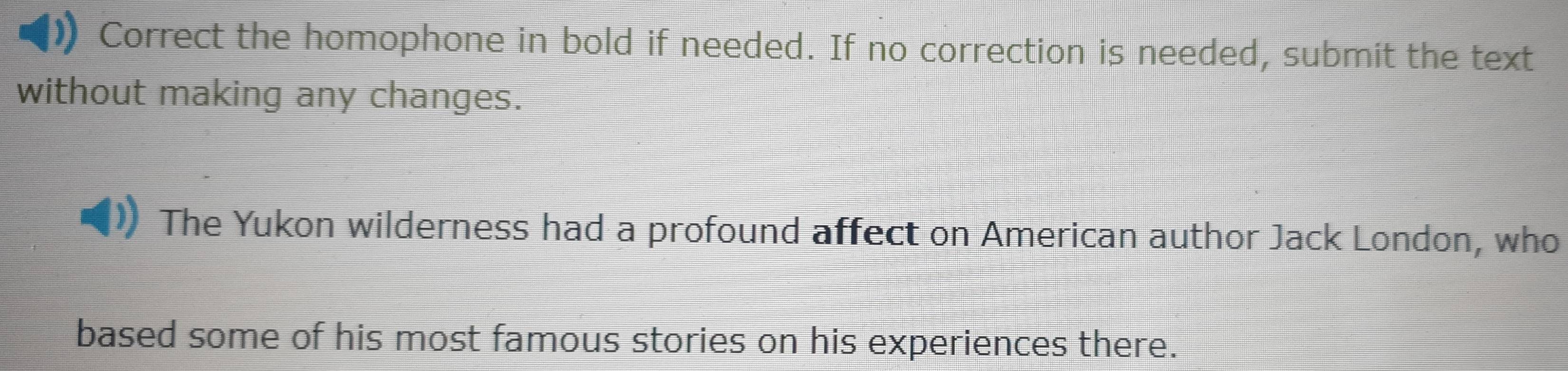 Correct the homophone in bold if needed. If no correction is needed, submit the text 
without making any changes. 
The Yukon wilderness had a profound affect on American author Jack London, who 
based some of his most famous stories on his experiences there.