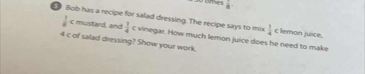 º times  7/8 -
5 Bob has a recipe for salad dressing. The recipe says to mix  1/4  c lemon juice,
 1/8  c mustard, and  1/4  c vinegar. How much lemon juice does he need to make
4 c of salad dressing? Show your work.