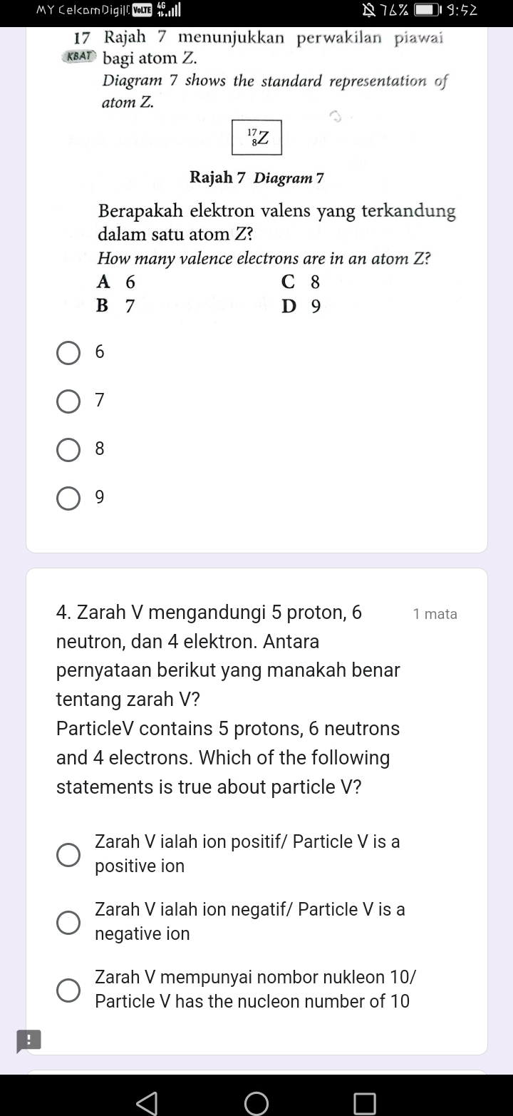 MY Celcam Digill yue B 7△ % □ 19:52
17 Rajah 7 menunjukkan perwakilan piawai
bagi atom Z.
Diagram 7 shows the standard representation of
atom Z.
17 7
Rajah 7 Diagram 7
Berapakah elektron valens yang terkandung
dalam satu atom Z?
How many valence electrons are in an atom Z?
A 6 C 8
B 7 D 9
6
7
8
9
4. Zarah V mengandungi 5 proton, 6 1 mata
neutron, dan 4 elektron. Antara
pernyataan berikut yang manakah benar
tentang zarah V?
ParticleV contains 5 protons, 6 neutrons
and 4 electrons. Which of the following
statements is true about particle V?
Zarah V ialah ion positif/ Particle V is a
positive ion
Zarah V ialah ion negatif/ Particle V is a
negative ion
Zarah V mempunyai nombor nukleon 10/
Particle V has the nucleon number of 10!