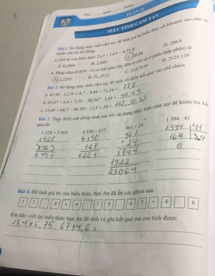 pháng
Thứ_ _Tuán 21
Máy tính cảm tay
Mội 1. Sử dụng mày tinh cầm tay để tnh giá trị biểu thức tối khoanh vào chứ có
D. 286,8
trước cầu trà lời đùng
D. 2125.129
2. Giá trị của biểu thức 23.5+14.8* 0.15ib C08,68
b. Phép chia 65 8 70:11 có kết quả (lấy đến 4 chữ số ở phần thập phân) là
A. 0,2868
B. 2,868
C
Bài 2. Sư dụng máy tính cảm tay để tính rồi điện kết quả vào chỗ chấn 212.5129
A, 2,1251 B. 21,2512
a. 43.96:12.56* 4.7-9.89+71.24= _
b. 65,87+6, 4* 3,55-30,567:3,45= _
c. (5.69+68.7-48.38):12.5* 54=
S sử dụng máy tính cầm tay để kiểm tra kế
Bài
394:41
quả đó
1528+3965 4350-127
_
_
961* 24
_
_
_
_
_
_
_
_
_
_
_
_
_
_
_
_
_
_
_
_
_
_
Bài 4. Để tính giá trị của biểu thức, bạn An đã ẩn các phim sau
1 3 4 × 6 . 7 5 : 6 7 + 4 6
_
Em hãy viết lại biểu thức bạn An đã tính và ghi kết quả mả em tính được.
_