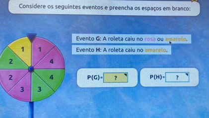 Considere os seguintes eventos e preencha os espaços em branco: 
Evento G: A roleta caiu no rosa ou amarelo, 
Evento H: A roleta caiu no amarelo.
P(G)= ? P(H)=□ □ ?