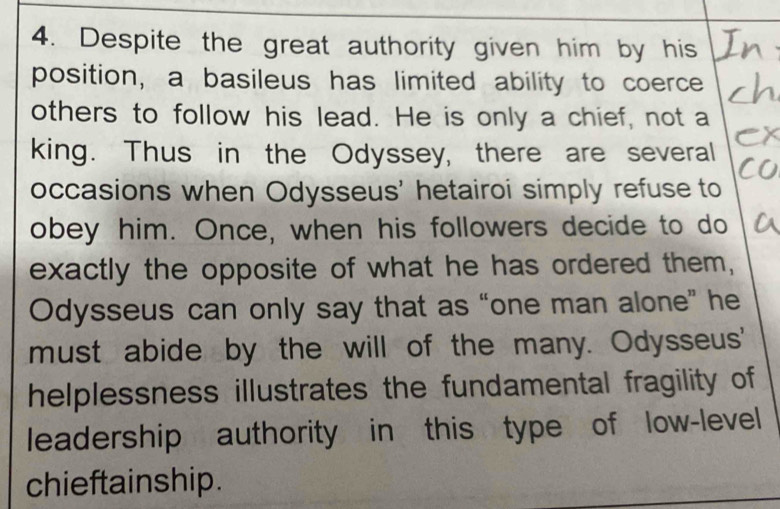 Despite the great authority given him by his 
position, a basileus has limited ability to coerce 
others to follow his lead. He is only a chief, not a 
king. Thus in the Odyssey, there are several 
occasions when Odysseus' hetairoi simply refuse to 
obey him. Once, when his followers decide to do 
exactly the opposite of what he has ordered them, 
Odysseus can only say that as “one man alone” he 
must abide by the will of the many. Odysseus' 
helplessness illustrates the fundamental fragility of 
leadership authority in this type of low-level 
chieftainship.