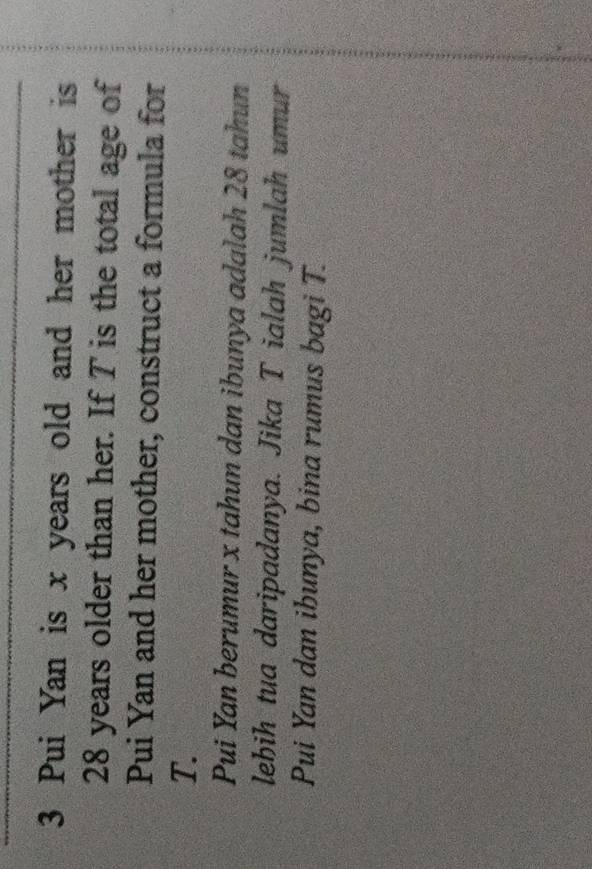 Pui Yan is x years old and her mother is
28 years older than her. If T is the total age of 
Pui Yan and her mother, construct a formula for
T. 
Pui Yan berumur x tahun dan ibunya adalah 28 tahun 
lehih tua daripadanya. Jika T ialah jumlah umur 
Pui Yan dan ibunya, bina rumus bagi T.