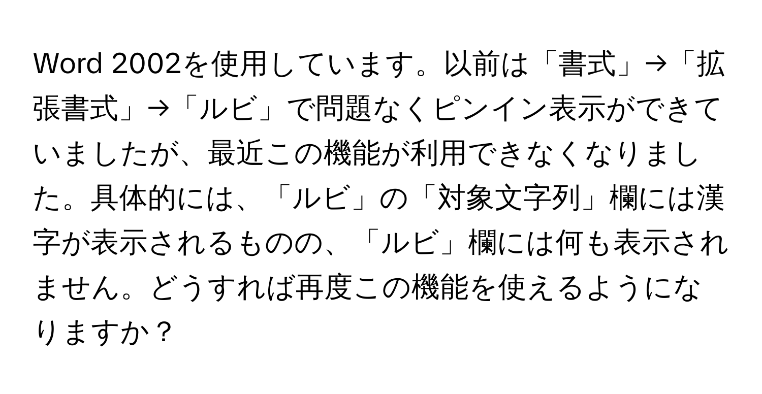 Word 2002を使用しています。以前は「書式」→「拡張書式」→「ルビ」で問題なくピンイン表示ができていましたが、最近この機能が利用できなくなりました。具体的には、「ルビ」の「対象文字列」欄には漢字が表示されるものの、「ルビ」欄には何も表示されません。どうすれば再度この機能を使えるようになりますか？