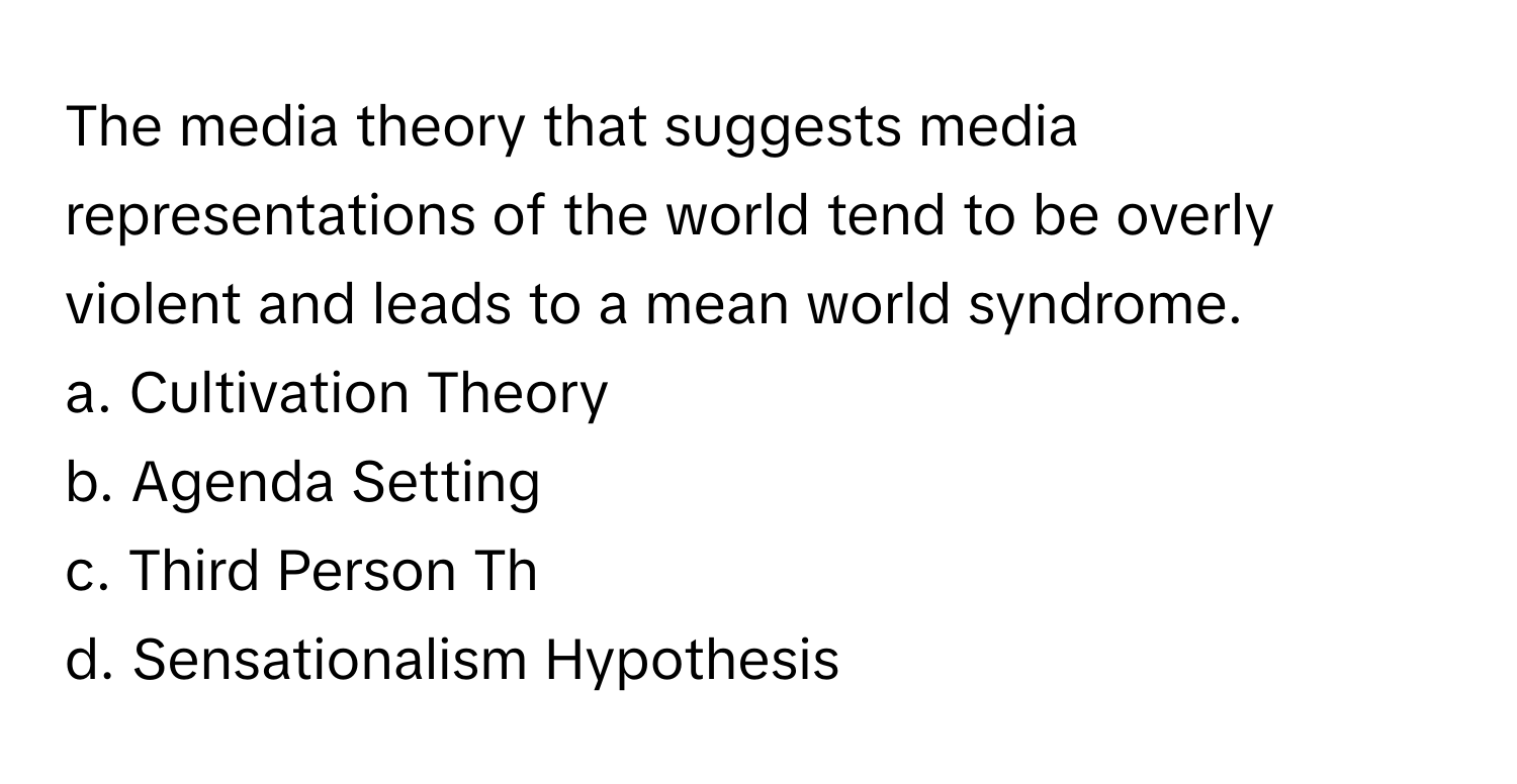 The media theory that suggests media representations of the world tend to be overly violent and leads to a mean world syndrome.

a. Cultivation Theory 
b. Agenda Setting 
c. Third Person Th 
d. Sensationalism Hypothesis