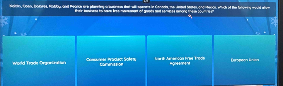 Kaitlin, Coen, Dolores, Robby, and Pearce are planning a business that will operate in Canada, the United States, and Mexico. Which of the following would allow
their business to have free movement of goods and services among these countries?

Consumer Product Safety North American Free Trade
World Trade Organization Commission Agreement European Union