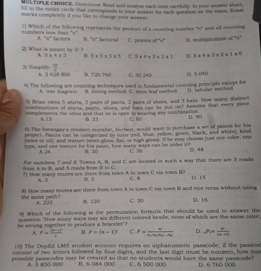 Directions: Read and analyze each item carefully. In your answer sheet,
fill in the entire circle that corresponds to your answer for each question on the exam. Erase
marks completely if you like to change your answer.
1) Which of the following represents the product of a counting number “n” and all counting
numbers less than “n”.
A. "n" factors B. "n" factorial C. powers of “n” D. multiplication of “n”
2) What is meant by 5! ?
A. 5* 4* 3 B. 5* 5* 5* 5 C. 5* 4* 3* 2* 1 D. 5* 4* 3* 2* 1* 0
3) Simplify:  10!/5! .
A. 3 628 800 B. 725 760 C. 30 240 D. 5 040
4) The following are counting techniques used in fundamental counting principle except for
A. tree diagram B. listing method C. stem-leaf method D. tabular method
5) Brian owns 5 shirts, 3 pairs of pants, 2 pairs of shoes, and 3 hats. How many distinct
combinations of shirts, pants, shoes, and hats can he put on? Assume that every piece
complements the other and that he is open to wearing any combination.
A.13 B. 33 C. 60 D. 90
6) The barangay's resident muralist, Herbert, would want to purchase a set of paints for his
project. Paints can be categorized by color (red, blue, yellow, green, black, and white), kind
(latex or oil), and texture (semi-gloss, flat, or high gloss). If he may choose just one color, one
type, and one texture for his paint, how many ways can he order it?
A.24 B. 30 C. 36 D. 48
For numbers 7 and 8. Towns A, B, and C are located in such a way that there are 3 roads
from A to B, and 5 roads from B to C.
7) How many routes are there from town A to town C via town B?
A. 3 B. 5 C. 8 D. 15
8) How many routes are there from town A to town C via town B and vice versa without using
the same path? D. 16
A. 225 B. 120 C. 30
9) Which of the following is the permutation formula that should be used to answer the
question "How many ways may six different colored beads, none of which are the same color,
be strung together to produce a bracelet"?
A. P= ((n-1)!)/2  B. P=(n-1)! C. P=frac n!n_1!n_2!n_3!...n_k! D. _nP_r= n!/(n-r)! 
10) The DepEd LMS student account requires an alphanumeric passcode; if the passcod
consist of two letters followed by four digits, and the last digit must be nonzero, how mar
possible passcodes may be created so that no students would have the same passcode?
A. 5 850 000 B. 6 084 000 C. 6 500 000 D. 6 760 000