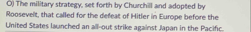 The military strategy, set forth by Churchill and adopted by 
Roosevelt, that called for the defeat of Hitler in Europe before the 
United States launched an all-out strike against Japan in the Pacifc.