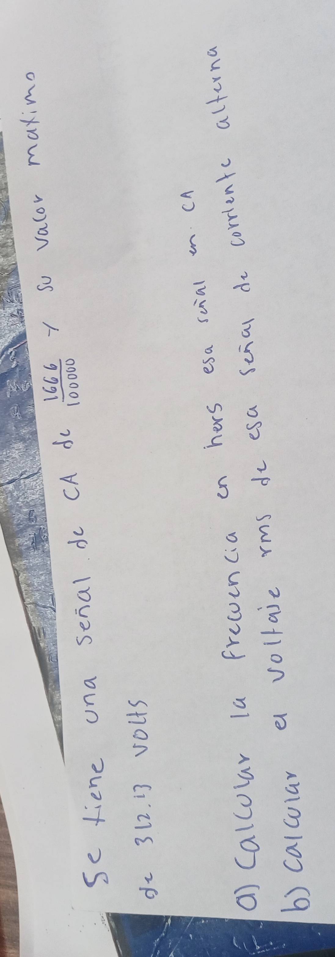 se fiene una senal do CA dc  1666/100000  y so valor maximo 
dz 312. i3 volts 
() Calcolar la frecoencia on hers esa scial n. cA 
b) calcular a vollaie rms do esa scial do corrientc alterna