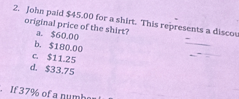 John paid $45.00 for a shirt. This represents a discou
original price of the shirt?
a. $60.00
b. $180.00
c. $11.25
d. $33.75. If 37% of a numb