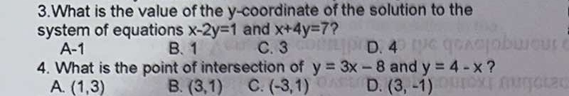 What is the value of the y-coordinate of the solution to the
system of equations x-2y=1 and x+4y=7 ?
A -1 B. 1 C. 3 D. 4
4. What is the point of intersection of y=3x-8 and y=4-x ?
A. (1,3) B. (3,1) C. (-3,1) D. (3,-1)