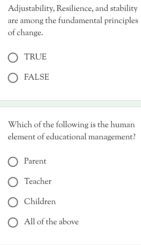 Adjustability, Resilience, and stability
are among the fundamental principles
of change.
TRUE
FALSE
Which of the following is the human
element of educational management?
Parent
Teacher
Children
All of the above