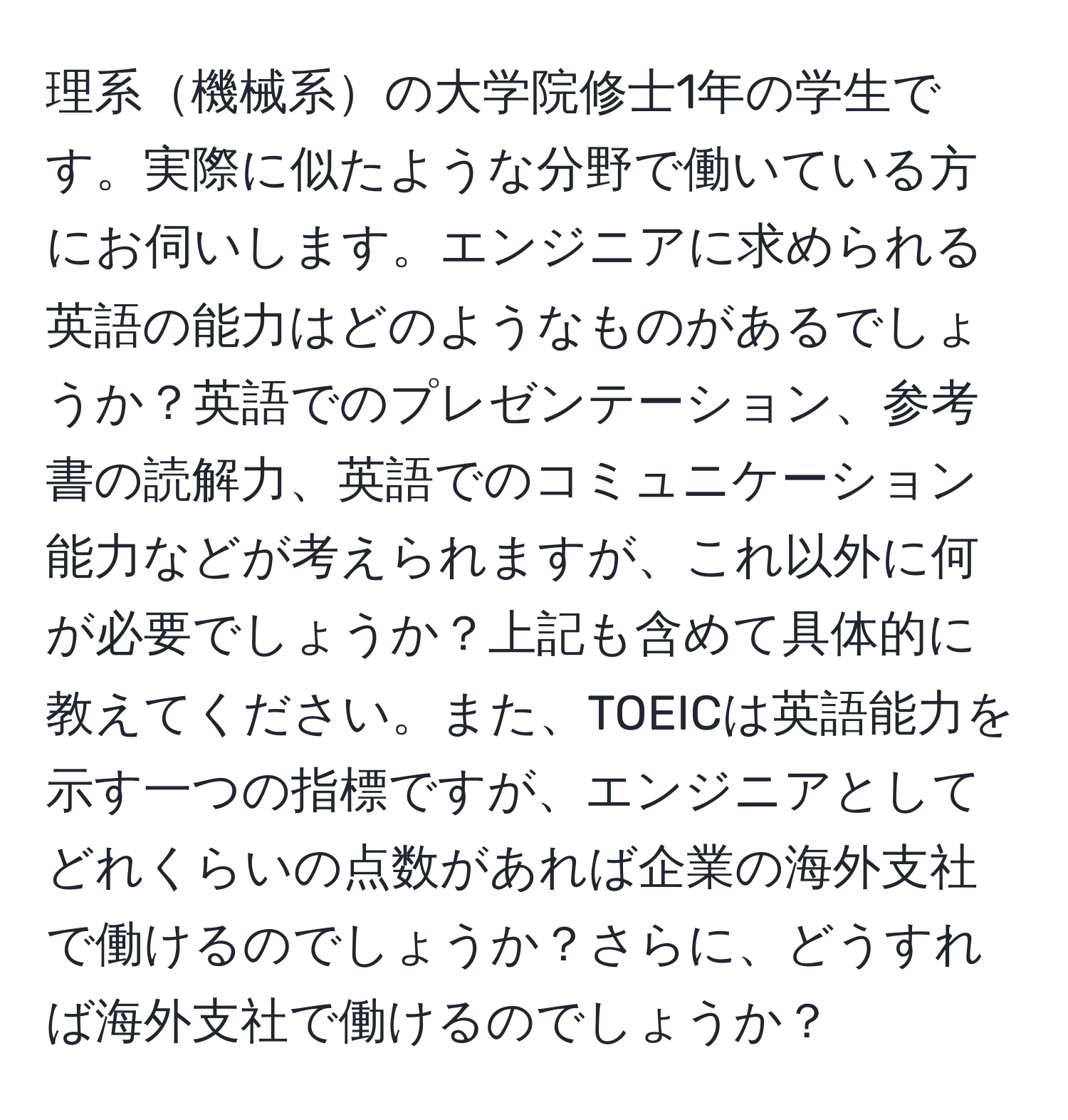 理系機械系の大学院修士1年の学生です。実際に似たような分野で働いている方にお伺いします。エンジニアに求められる英語の能力はどのようなものがあるでしょうか？英語でのプレゼンテーション、参考書の読解力、英語でのコミュニケーション能力などが考えられますが、これ以外に何が必要でしょうか？上記も含めて具体的に教えてください。また、TOEICは英語能力を示す一つの指標ですが、エンジニアとしてどれくらいの点数があれば企業の海外支社で働けるのでしょうか？さらに、どうすれば海外支社で働けるのでしょうか？