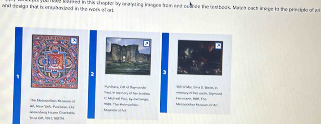 uls you have learned in this chapter by analyzing images from and outside the textbook. Match each image to the principle of art 
and design that is emphasized in the work of art. 
1 
2 
3 
Purchase, Gift of Raymonde Gift of Mrs. Erna S. Blade, in 
Paul, in memory of her brother, memory of her uncle, Sigmund 
C. Michael Paul, by exchange, Herrmann, 1991. The 
The Metropolitan Museum of 1988. The Metropolitan Metropolitan Museum of Art 
Art, New York, Purchase, Lita Museum of Art 
Annenberg Hazen Charitable 
Trust Gift, 1987, 198716