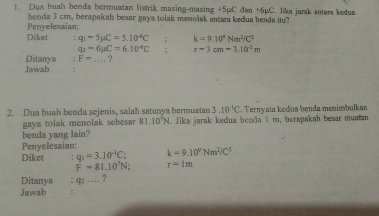 Dua buah benda bermuatan listrik masing-masing +5µC dan +6µC. Jika jarak antara kedua 
benda 3 cm, berapakah besar gaya tolak menolak antara kedua benda itu? 
Penyelesaian: 
Diket : q_1=5mu C=5.10^(-6)C; k=9.10^9Nm^2/C^2
q_2=6mu C=6.10^(-6)C; r=3cm=3.10^(-2)m
Ditanya : F= _? 
Jawab : 
2. Dua buah benda sejenis, salah satunya bermuatan 3.10^(-1)C. Ternyata kedua benda menimbulkan 
gaya tolak menolak sebesar 81.10^7N. Jika jarak kedua benda 1 m, berapakah besar muatan 
benda yang lain? 
Penyelesaian: 
Diket . q_1=3.10^(-1)C;
k=9.10^9Nm^2/C^2
F=81.10^7N;
r=1m
Ditanya : q_2 .. . . ? 
Jawab :