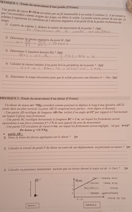 HYSIQUE 1 : Étude du mouvement d'une poulie (5 Points)
Une poulie de rayon R=1 10cm est reliée par un fil inextensible à un solide S (schéma 1). A un instant te
que l'on considère comme origine des temps, on libère le solide. La poulie tourne autour de son axe. Le
temps. schéma 2 représente les variations de l'abscisse angulaire d'un point M de la poulie en fonction du
_
1) A partir du schéma 2, déduire la nature du mouvement de la poulie ? (1pt)
_
_
_2) Déterminer la yitesse angulaire du point M. (1pt)
_
_
_
3) Déterminer L'équation horaire θ (t) ? (1pt)
_
_
_
4) Calculer la vitesse linéaire d'un point Mà la périphérie da la poulie ? (Ipt)
_
_
_
_
5) Déterminer le temps nécessaire pour que le solide parcoure une distance h=10m. (1pt)
_
_
_
_
_
_
PHYSIQUE 2 : Etude du mouvement d'un skieur (5 Points)
n     i ur d   m m=70Kg considéré comme ponctuel se déplace le long d'une glissière ABCD
située dans un plan vertical. La piste ABCD comprend trois parties : (voir figure ci-dessous).
- Une partie AB rectiligne de longueur AB=5m incliné d'un angle a=30° par rapport à l'horizontale
sur lequel il glisse sans frottement.
- Une partie BC rectiligne horizontale la longueur BC=2m , sur lequel les frottements seront
équivalents à une force constante f=1N * de sens opposé du sens du mouvement.
- Une partie CD circulaire de rayon r=1m SUII * lequel les frottements seront négligés,  tel que θ =60°
On donne g=10 N/kg;
partie AB :
_
1) Faire le bilan des forces appliquées sur le skieur? Ipt
_
_
2) Calculer le travail du poids P du skieur au cours de son déplacement en précisant sa nature ? 1pt
_
_
_
_
_
3) Calculer sa puissance instantanée sachant que sa vitesse durant le trajet est de v=2m/s ? 1pt
τ&6τ ;Iəqung œụτς
θ (rad) τou1ox  : wen ətta
4 bellebəιιi
2 7SN8SX
5 t(s)uə18sqns
0.1 0.2 10118 TX Tɔd
Schéma li Schéma 2