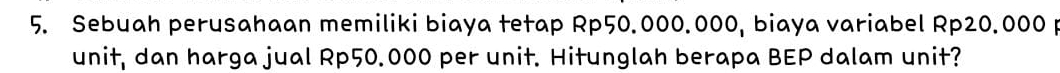 Sebuah perusahaan memiliki biaya tetap Rp50.000.000, biaya variabel Rp20.000 p 
unit, dan harga jual Rp50.000 per unit. Hitunglah berapa BEP dalam unit?