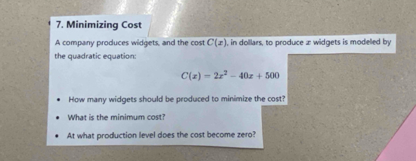 Minimizing Cost 
A company produces widgets, and the cost C(x) , in dollars, to produce x widgets is modeled by 
the quadratic equation:
C(x)=2x^2-40x+500
How many widgets should be produced to minimize the cost? 
What is the minimum cost? 
At what production level does the cost become zero?