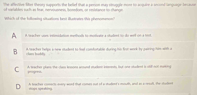 The affective filter theory supports the belief that a person may struggle more to acquire a second language because
of variables such as fear, nervousness, boredom, or resistance to change.
Which of the following situations best illustrates this phenomenon?
A A teacher uses intimidation methods to motivate a student to do well on a test.
B A teacher helps a new student to feel comfortable during his first week by pairing him with a
class buddy.
C A teacher plans the class lessons around student interests, but one student is still not making
progress.
D A teacher corrects every word that comes out of a student's mouth, and as a result, the student
stops speaking.