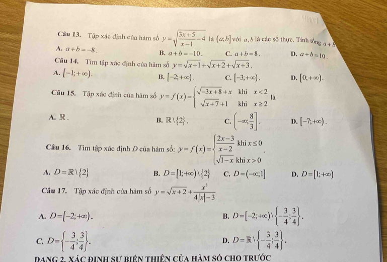 Tập xác định của hàm số y=sqrt(frac 3x+5)x-1-4 là (a;b] với a, b là các số thực. Tính tonga+b
A. a+b=-8. C. a+b=8. D. a+b=10.
B. a+b=-10.
Câu 14. Tìm tập xác định của hàm số y=sqrt(x+1)+sqrt(x+2)+sqrt(x+3).
A. [-1;+∈fty ). B. [-2;+∈fty ). C. [-3;+∈fty ). D. [0;+∈fty ).
Câu 15. Tập xác định của hàm số y=f(x)=beginarrayl sqrt(-3x+8)+x sqrt(x+7)+1endarray. beginarrayr khix<2 khix≥ 2endarray là
A. R . D. [-7;+∈fty ).
B. Rvee  2 . C. (-∈fty ; 8/3 ].
Câu 16. Tìm tập xác định D của hàm số: y=f(x)=beginarrayl  (2x-3)/x-2 khix≤ 0 sqrt(1-x)khix>0endarray. .
A. D=R| 2 B. D=[1;+∈fty ) 2 C. D=(-∈fty ;1] D. D=[1;+∈fty )
Câu 17. Tập xác định của hàm số y=sqrt(x+2)+ x^3/4|x|-3 
A. D=[-2;+∈fty ). B. D=[-2;+∈fty ), - 3/4 ; 3/4  .
C. D= - 3/4 ; 3/4  . D=R| - 3/4 ; 3/4  .
D.
Dang 2. xác định sư biên thiên của hàm só cho trước