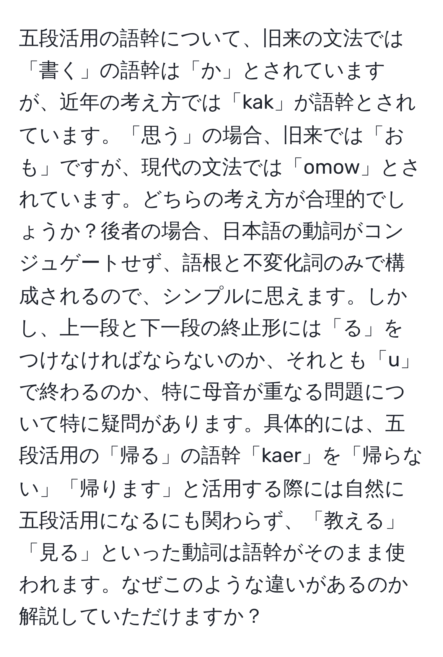 五段活用の語幹について、旧来の文法では「書く」の語幹は「か」とされていますが、近年の考え方では「kak」が語幹とされています。「思う」の場合、旧来では「おも」ですが、現代の文法では「omow」とされています。どちらの考え方が合理的でしょうか？後者の場合、日本語の動詞がコンジュゲートせず、語根と不変化詞のみで構成されるので、シンプルに思えます。しかし、上一段と下一段の終止形には「る」をつけなければならないのか、それとも「u」で終わるのか、特に母音が重なる問題について特に疑問があります。具体的には、五段活用の「帰る」の語幹「kaer」を「帰らない」「帰ります」と活用する際には自然に五段活用になるにも関わらず、「教える」「見る」といった動詞は語幹がそのまま使われます。なぜこのような違いがあるのか解説していただけますか？