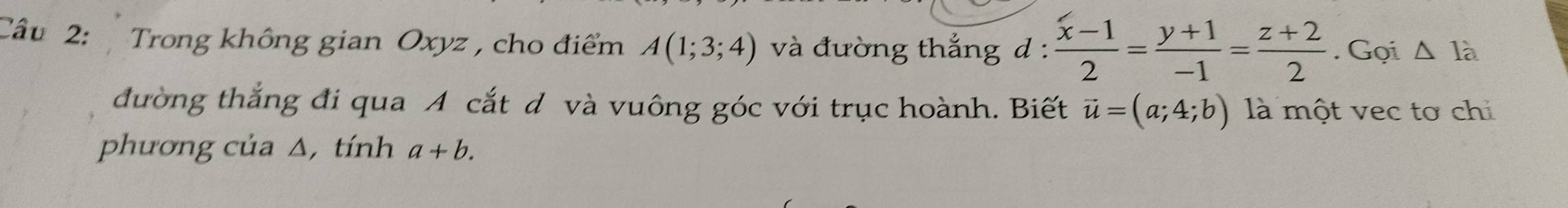 Cầu 2: Trong không gian Oxyz , cho điểm A(1;3;4) và đường thắng d :  (x-1)/2 = (y+1)/-1 = (z+2)/2 . Gọi △ I_a
đường thắng đi qua A cắt d và vuông góc với trục hoành. Biết vector u=(a;4;b) là một vec tơ chi 
phương của Δ,tính a+b.