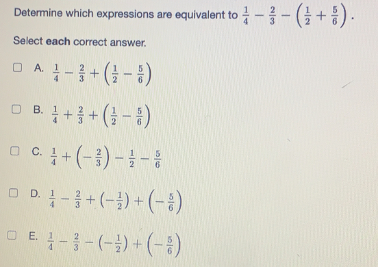 Determine which expressions are equivalent to  1/4 - 2/3 -( 1/2 + 5/6 ). 
Select each correct answer.
A.  1/4 - 2/3 +( 1/2 - 5/6 )
B.  1/4 + 2/3 +( 1/2 - 5/6 )
C.  1/4 +(- 2/3 )- 1/2 - 5/6 
D.  1/4 - 2/3 +(- 1/2 )+(- 5/6 )
E.  1/4 - 2/3 -(- 1/2 )+(- 5/6 )