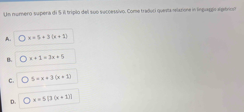 Un numero supera di 5 il triplo del suo successivo. Come traduci questa relazione in linguaggio algebrico?
A. x=5+3(x+1)
B. x+1=3x+5
C. 5=x+3(x+1)
D. x=5[3(x+1)]