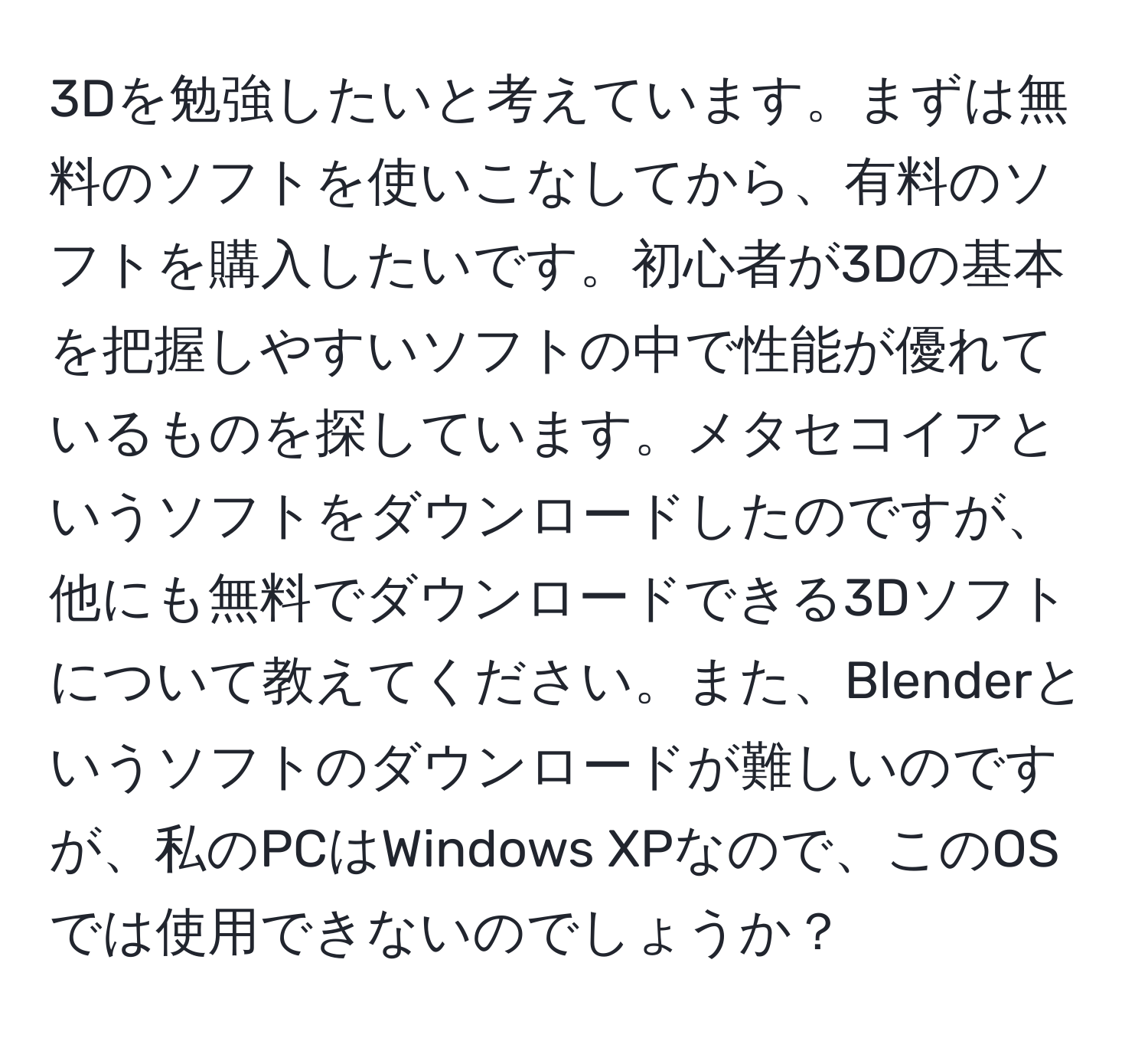 3Dを勉強したいと考えています。まずは無料のソフトを使いこなしてから、有料のソフトを購入したいです。初心者が3Dの基本を把握しやすいソフトの中で性能が優れているものを探しています。メタセコイアというソフトをダウンロードしたのですが、他にも無料でダウンロードできる3Dソフトについて教えてください。また、Blenderというソフトのダウンロードが難しいのですが、私のPCはWindows XPなので、このOSでは使用できないのでしょうか？