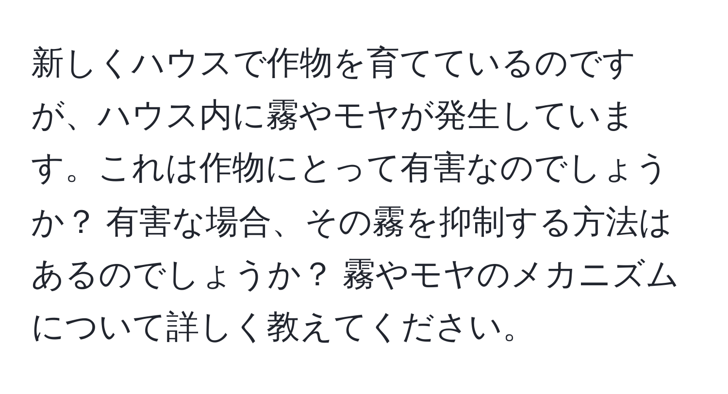 新しくハウスで作物を育てているのですが、ハウス内に霧やモヤが発生しています。これは作物にとって有害なのでしょうか？ 有害な場合、その霧を抑制する方法はあるのでしょうか？ 霧やモヤのメカニズムについて詳しく教えてください。