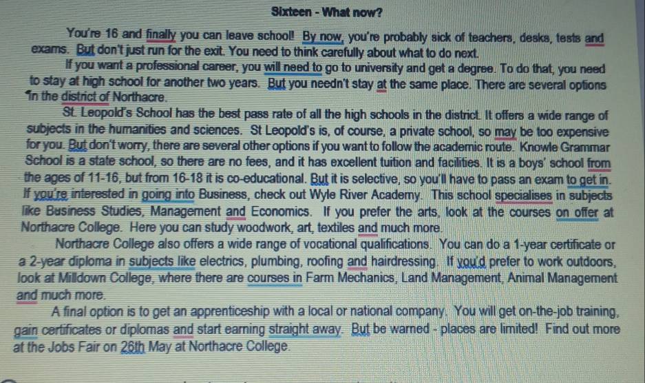 Sixteen - What now? 
You're 16 and finally you can leave school! By now, you're probably sick of teachers, desks, tests and 
exams. But don't just run for the exit. You need to think carefully about what to do next. 
If you want a professional career, you will need to go to university and get a degree. To do that, you need 
to stay at high school for another two years. But you needn't stay at the same place. There are several options 
in the district of Northacre. 
St. Leopold's School has the best pass rate of all the high schools in the district. It offers a wide range of 
subjects in the humanities and sciences. St Leopold's is, of course, a private school, so may be too expensive 
for you. But don't worry, there are several other options if you want to follow the academic route. Knowle Grammar 
School is a state school, so there are no fees, and it has excellent tuition and facilities. It is a boys' school from 
the ages of 11 - 16, but from 16 - 18 it is co-educational. But it is selective, so you'll have to pass an exam to get in. 
If you're interested in going into Business, check out Wyle River Academy. This school specialises in subjects 
like Business Studies, Management and Economics. If you prefer the arts, look at the courses on offer at 
Northacre College. Here you can study woodwork, art, textiles and much more. 
Northacre College also offers a wide range of vocational qualifications. You can do a 1-year certificate or 
a 2-year diploma in subjects like electrics, plumbing, roofing and hairdressing. If you'd prefer to work outdoors, 
look at Milldown College, where there are courses in Farm Mechanics, Land Management, Animal Management 
and much more. 
A final option is to get an apprenticeship with a local or national company. You will get on-the-job training, 
gain certificates or diplomas and start earning straight away. But be warned - places are limited! Find out more 
at the Jobs Fair on 26th May at Northacre College.