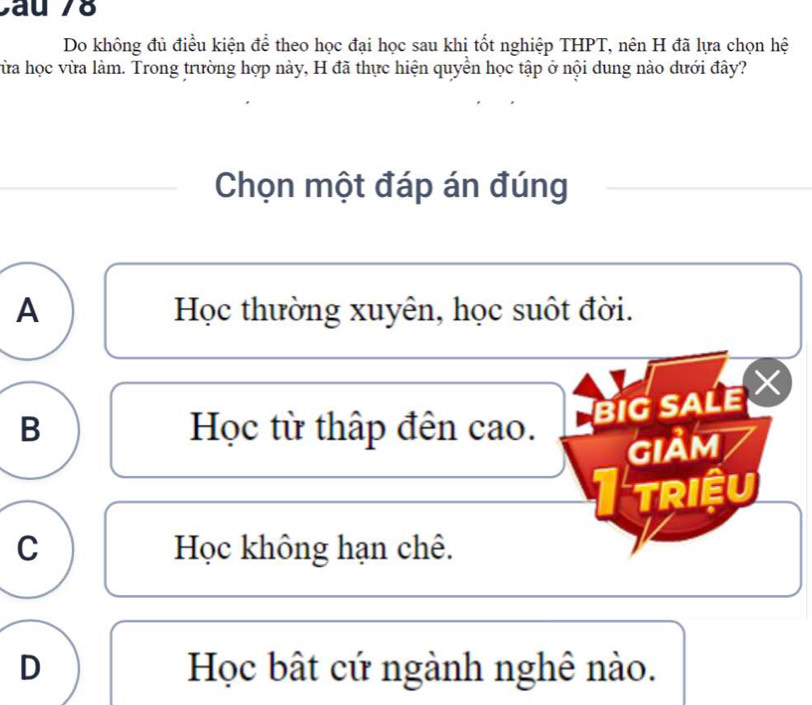 Cau 78
Do không đủ điều kiện để theo học đại học sau khi tốt nghiệp THPT, nên H đã lựa chọn hệ
Từa học vừa làm. Trong trường hợp này, H đã thực hiện quyển học tập ở nội dung nào dưới đây?
Chọn một đáp án đúng
A Học thường xuyên, học suốt đời.
B Học từ thập đên cao.
Big sALe ×
GIảm
Triệu
C Học không hạn chê.
D Học bật cứ ngành nghê nào.