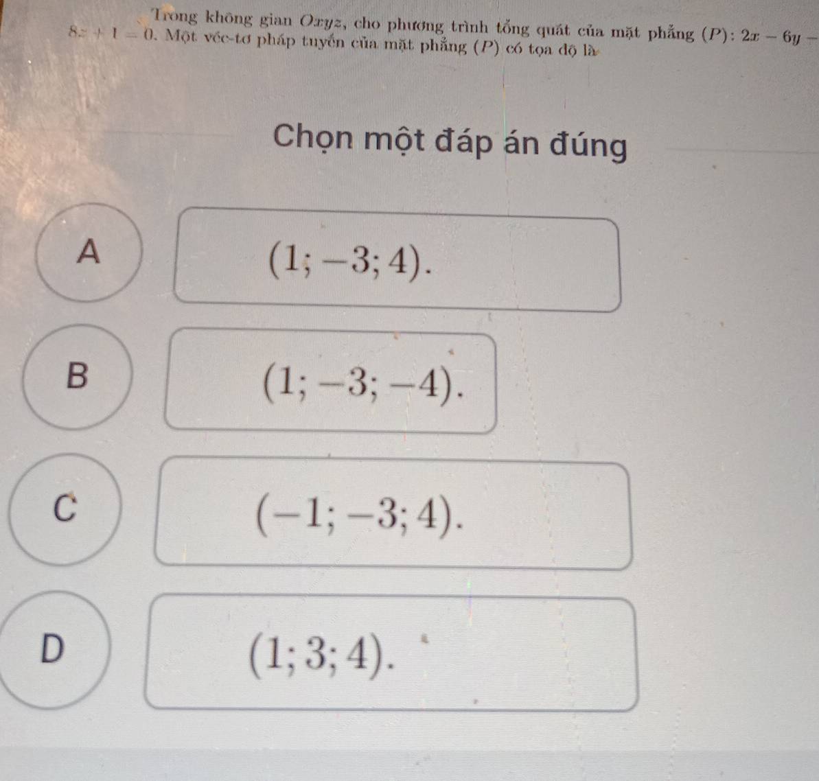 Trong không gian Oxyz, cho phương trình tổng quát của mặt phẳng (P): 2x-6y-
8z+1=0. Một véc-tơ pháp tuyến của mặt phẳng (P) có tọa độ là
Chọn một đáp án đúng
A
(1;-3;4).
B
(1;-3;-4).
C
(-1;-3;4).
D
(1;3;4).