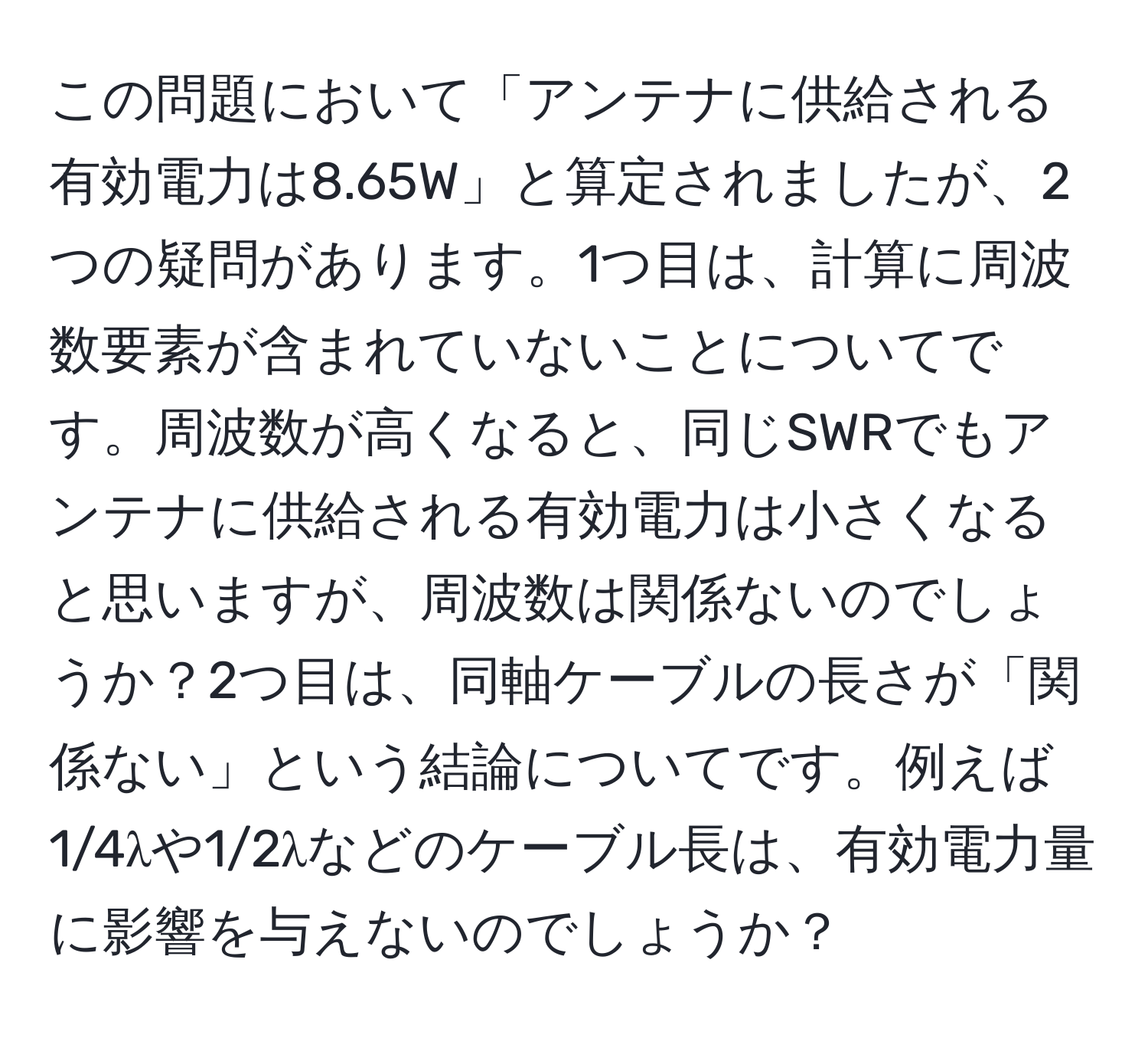 この問題において「アンテナに供給される有効電力は8.65W」と算定されましたが、2つの疑問があります。1つ目は、計算に周波数要素が含まれていないことについてです。周波数が高くなると、同じSWRでもアンテナに供給される有効電力は小さくなると思いますが、周波数は関係ないのでしょうか？2つ目は、同軸ケーブルの長さが「関係ない」という結論についてです。例えば1/4λや1/2λなどのケーブル長は、有効電力量に影響を与えないのでしょうか？