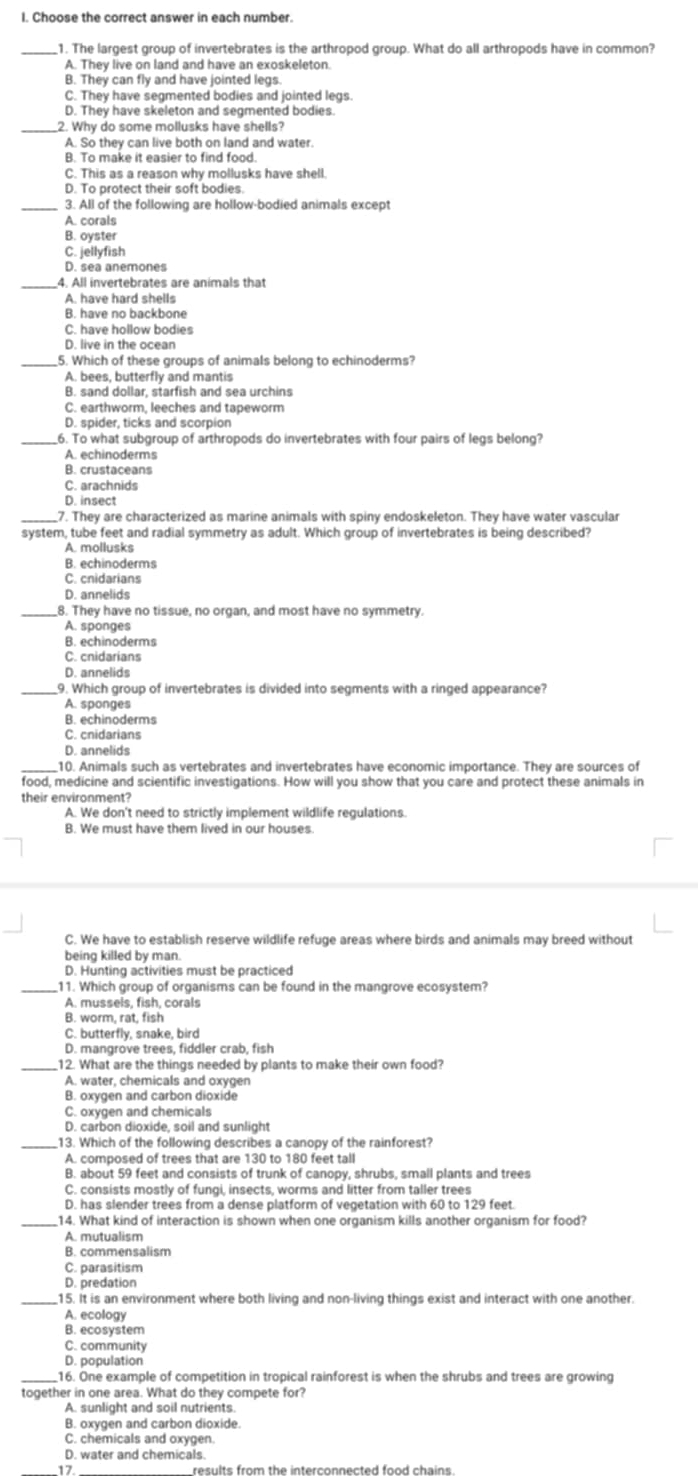 Choose the correct answer in each number.
_1. The largest group of invertebrates is the arthropod group. What do all arthropods have in common?
A. They live on land and have an exoskeleton.
B. They can fly and have jointed legs.
C. They have segmented bodies and jointed legs.
_
2. Why do some mollusks have shells?
A. So they can live both on land and water.
B. To make it easier to find food.
C. This as a reason why mollusks have shell.
D. To protect their soft bodies.
_3. All of the following are hollow-bodied animals except
A. corals
B. oyster
C. jellyfish
D. sea anemones
_4. All invertebrates are animals that
A. have hard shells
B. have no backbone
C. have hollow bodies
D. live in the ocean
_5. Which of these groups of animals belong to echinoderms?
A. bees, butterfly and mantis
B. sand dollar, starfish and sea urchins
C. earthworm, leeches and tapeworm
D. spider, ticks and scorpion
_6. To what subgroup of arthropods do invertebrates with four pairs of legs belong?
A. echinoderms
B. crustaceans
C. arachnids
D. insect
_7. They are characterized as marine animals with spiny endoskeleton. They have water vascular
system, tube feet and radial symmetry as adult. Which group of invertebrates is being described?
A. mollusks
B. echinoderms
C. cnidarians
D. annelids
_8. They have no tissue, no organ, and most have no symmetry.
A. sponges
B. echinoderms
D. annelids
_9. Which group of invertebrates is divided into segments with a ringed appearance?
A. sponges
B. echinoderms
C. cnidarians
D. annelids
_10. Animals such as vertebrates and invertebrates have economic importance. They are sources of
food, medicine and scientific investigations. How will you show that you care and protect these animals in
their environment?
A. We don't need to strictly implement wildlife regulations.
B. We must have them lived in our houses
C. We have to establish reserve wildlife refuge areas where birds and animals may breed without
being killed by man.
D. Hunting activities must be practiced
_11. Which group of organisms can be found in the mangrove ecosystem?
A. mussels, fish, corals
B. worm. rat. fish
C. butterfly, snake, bird
D. mangrove trees, fiddler crab, fish
_12. What are the things needed by plants to make their own food?
A. water, chemicals and oxvoen
B. oxygen and carbon dioxide
C. oxvgen and chemicals
D. carbon dioxide, soil and sunlight
_13. Which of the following describes a canopy of the rainforest?
A. composed of trees that are 130 to 180 feet tall
B. about 59 feet and consists of trunk of canopy, shrubs, small plants and trees
C. consists mostly of fungi, insects, worms and litter from taller trees
D. has slender trees from a dense platform of vegetation with 60 to 129 feet.
_14. What kind of interaction is shown when one organism kills another organism for food?
A. mutualism
B. commensalism
C. parasitism
D. predation
_15. It is an environment where both living and non-living things exist and interact with one another.
A. ecology
B. ecosystem
C. community
D. population
_16. One example of competition in tropical rainforest is when the shrubs and trees are growing
together in one area. What do they compete for?
A. sunlight and soil nutrients
B. oxygen and carbon dioxide.
C. chemicals and oxygen.
D. water and chemicals.
17 results from the interconnected food chains