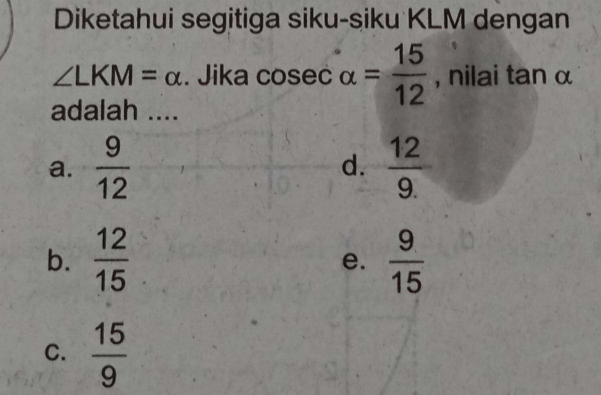 Diketahui segitiga siku-siku KLM dengan
∠ LKM=alpha Jika cosec alpha = 15/12  , nilai tan α
adalah ....
a.  9/12   12/9. 
d.
b.  12/15   9/15 
e.
C.  15/9 