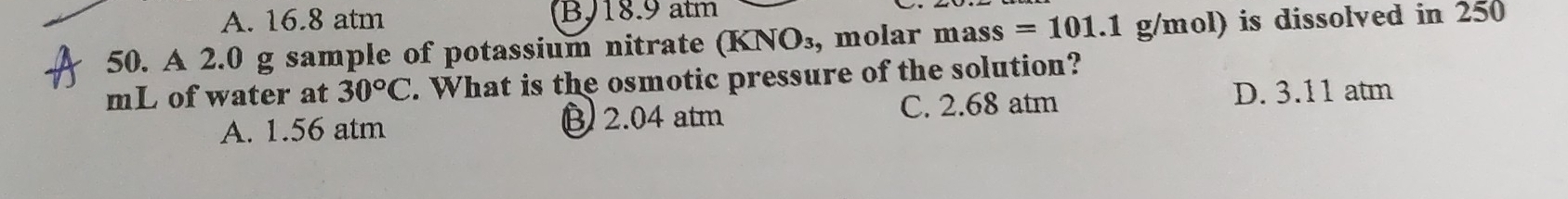 A. 16.8 atm BJ18.9 atm
50. A 2.0 g sample of potassium nitrate (KNO_3 , molar mass=101.1g/mol) is dissolved in 250
mL of water at 30°C. What is the osmotic pressure of the solution?
A. 1.56 atm B 2.04 atm C. 2.68 atm
D. 3.11 atm