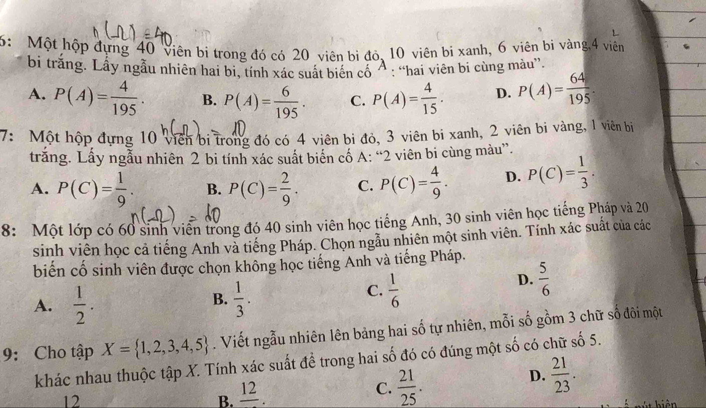 6: Một hộp đựng 40 viên bi trong đó có 20 viên bi đó, 10 viên bị xanh, 6 viên bi vàng,4 viên
bi trằng. Lấy ngẫu nhiên hai bi, tính xác suất biến cố ^ : “hai viên bi cùng màu”.
A. P(A)= 4/195 . P(A)= 4/15 . D. P(A)= 64/195 .
B. P(A)= 6/195 . C.
7: Một hộp đựng 10 viên bi trong đó có 4 viên bi đỏ, 3 viên bi xanh, 2 viên bi vàng, 1 viên bị
trăng. Lấy ngẫu nhiên 2 bi tính xác suất biển cố A: “2 viên bi cùng màu”.
A. P(C)= 1/9 . P(C)= 2/9 . P(C)= 4/9 . D. P(C)= 1/3 .
B.
C.
8: Một lớp có 60 sinh viên trong đó 40 sinh viên học tiếng Anh, 30 sinh viên học tiếng Pháp và 20
sinh viên học cả tiếng Anh và tiếng Pháp. Chọn ngẫu nhiên một sinh viên. Tính xác suất của các
biến cố sinh viên được chọn không học tiếng Anh và tiếng Pháp.
D.  5/6 
A.  1/2 .
B.  1/3 .
C.  1/6 
9: Cho tập X= 1,2,3,4,5. Viết ngẫu nhiên lên bảng hai số tự nhiên, mỗi số gồm 3 chữ số đôi một
khác nhau thuộc tập X. Tính xác suất để trong hai số đó có đúng một số có chữ số 5.
D.  21/23 .
12
B. _ 
C.  21/25 .
T hiên