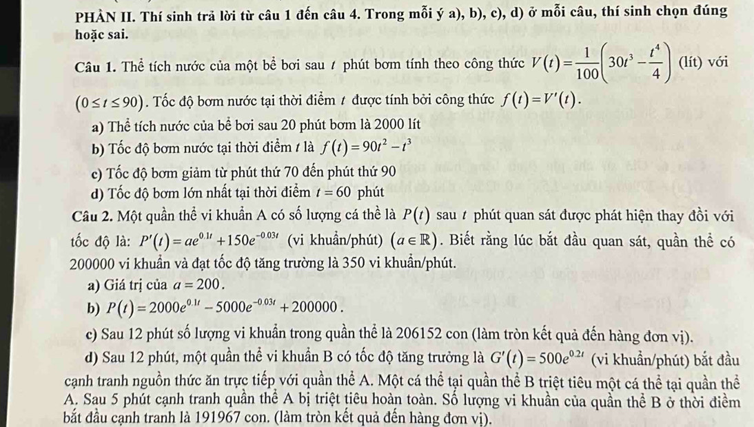 PHÀN II. Thí sinh trả lời từ câu 1 đến câu 4. Trong mỗi ý a), b), c), d) ở mỗi câu, thí sinh chọn đúng
hoặc sai.
Câu 1. Thể tích nước của một bể bơi sau / phút bơm tính theo công thức V(t)= 1/100 (30t^3- t^4/4 ) (lít) với
(0≤ t≤ 90). Tốc độ bơm nước tại thời điểm # được tính bởi công thức f(t)=V'(t).
a) Thể tích nước của bể bơi sau 20 phút bơm là 2000 lít
b) Tốc độ bơm nước tại thời điểm / là f(t)=90t^2-t^3
c) Tốc độ bơm giảm từ phút thứ 70 đến phút thứ 90
d) Tốc độ bơm lớn nhất tại thời điểm t=60 phút
Câu 2. Một quần thể vi khuẩn A có số lượng cá thể là P(t) sau # phút quan sát được phát hiện thay đồi với
ốc độ là: P'(t)=ae^(0.1t)+150e^(-0.03t) (vi khuẩn/phút) (a∈ R). Biết rằng lúc bắt đầu quan sát, quần thể có
200000 vi khuẩn và đạt tốc độ tăng trường là 350 vi khuẩn/phút.
a) Giá trị của a=200.
b) P(t)=2000e^(0.1t)-5000e^(-0.03t)+200000.
c) Sau 12 phút số lượng vi khuẩn trong quần thể là 206152 con (làm tròn kết quả đến hàng đơn vị).
d) Sau 12 phút, một quần thể vi khuẩn B có tốc độ tăng trưởng là G'(t)=500e^(0.2t) (vi khuẩn/phút) bắt đầu
cạanh tranh nguồn thức ăn trực tiếp với quần thể A. Một cá thể tại quần thể B triệt tiêu một cá thể tại quần thể
A. Sau 5 phút cạnh tranh quần thể A bị triệt tiêu hoàn toàn. Số lượng vi khuần của quần thể B ở thời điềm
bắt đầu cạnh tranh là 191967 con. (làm tròn kết quả đến hàng đơn vị).