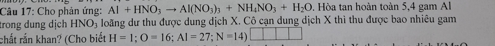 Cho phản ứng: Al+HNO_3to Al(NO_3)_3+NH_4NO_3+H_2O. Hòa tan hoàn toàn 5, 4 gam Al 
trong dung dịch HNO_3 loãng dư thu được dung dịch X. Cô cạn dung dịch X thì thu được bao nhiêu gam 
chất rắn khan? (Cho biết H=1; O=16; AI=27; N=14)□ □